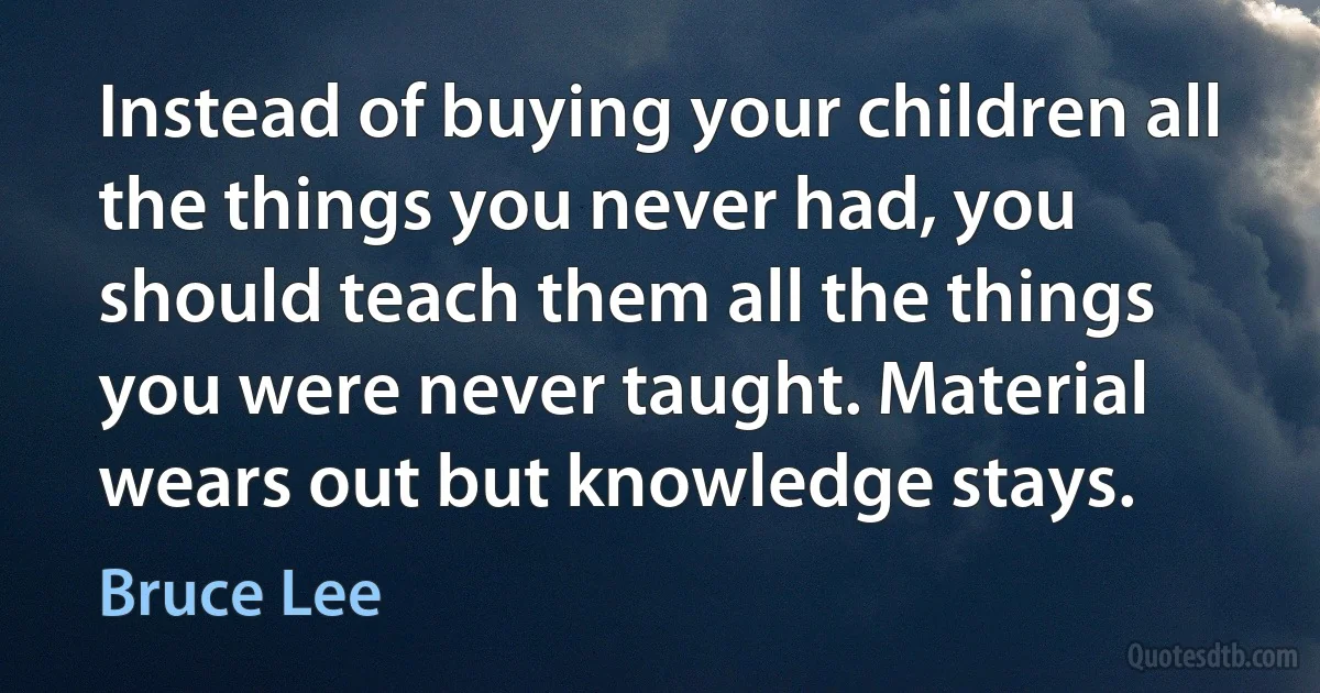 Instead of buying your children all the things you never had, you should teach them all the things you were never taught. Material wears out but knowledge stays. (Bruce Lee)