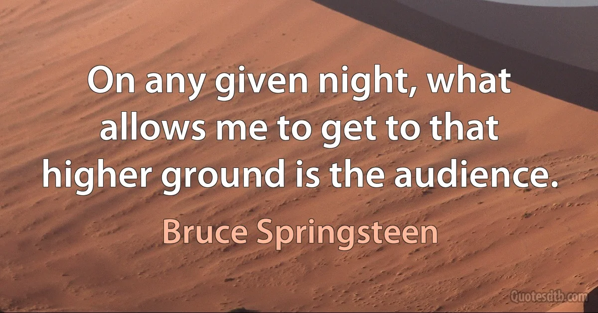 On any given night, what allows me to get to that higher ground is the audience. (Bruce Springsteen)