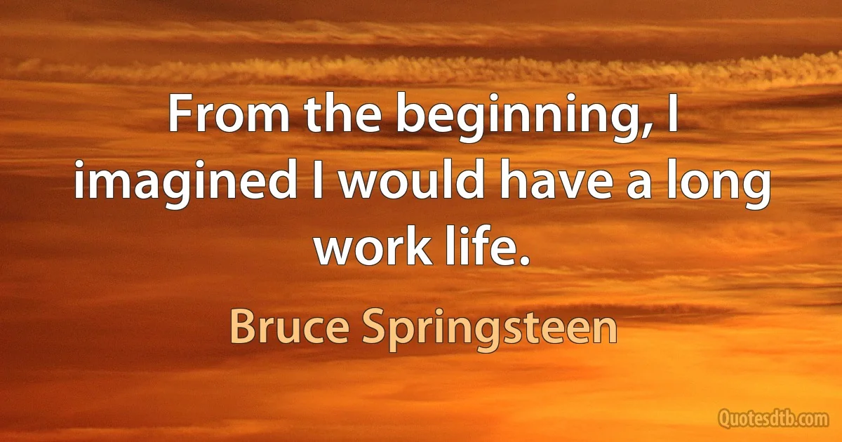 From the beginning, I imagined I would have a long work life. (Bruce Springsteen)