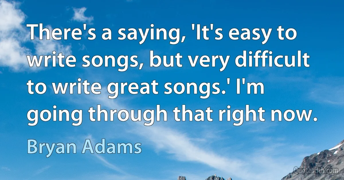 There's a saying, 'It's easy to write songs, but very difficult to write great songs.' I'm going through that right now. (Bryan Adams)