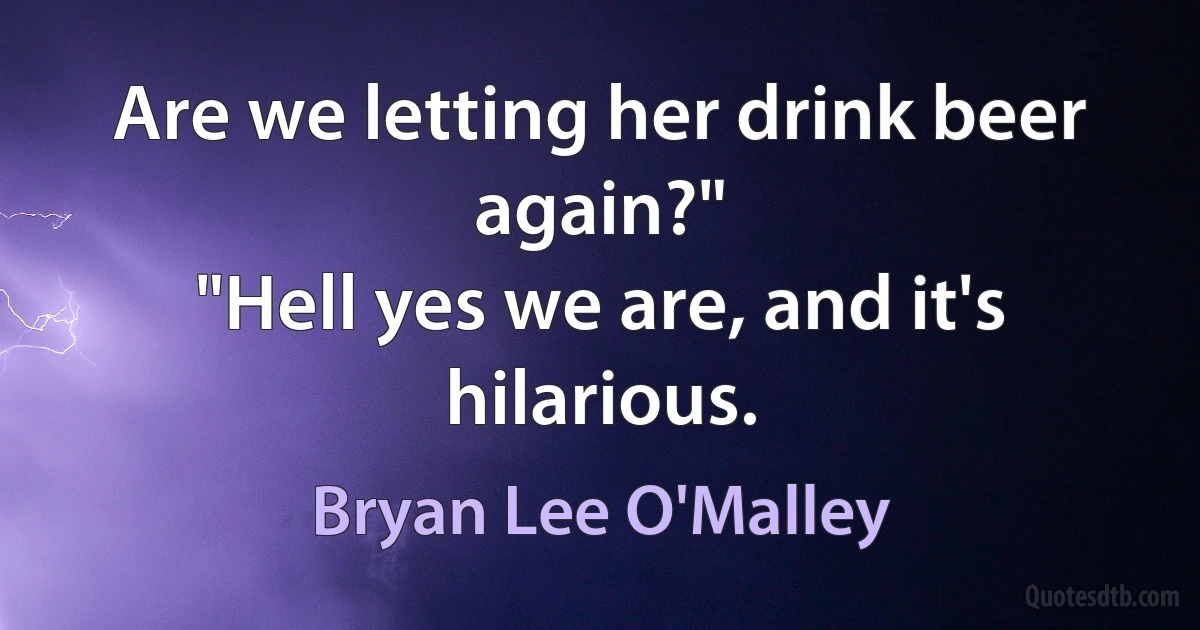 Are we letting her drink beer again?"
"Hell yes we are, and it's hilarious. (Bryan Lee O'Malley)