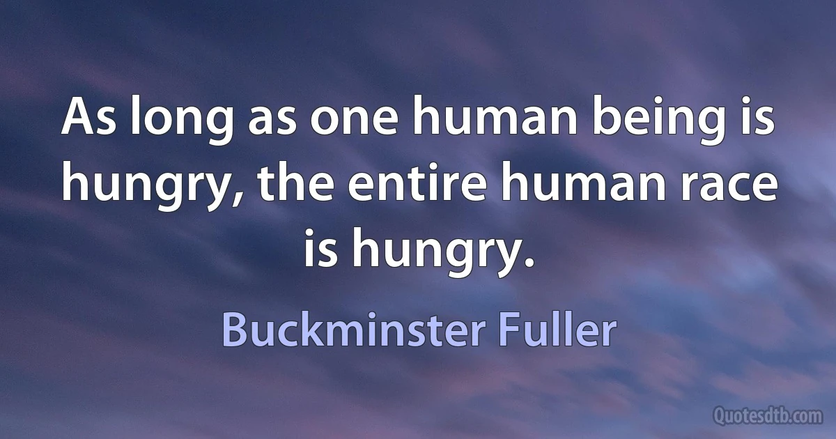 As long as one human being is hungry, the entire human race is hungry. (Buckminster Fuller)