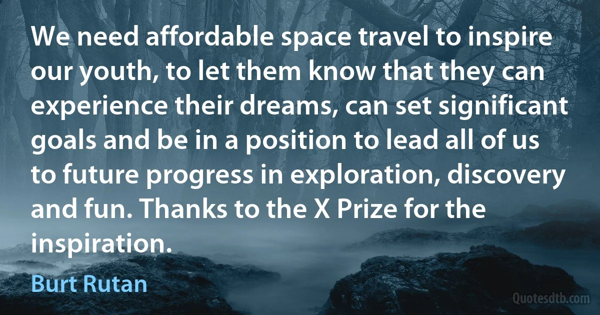 We need affordable space travel to inspire our youth, to let them know that they can experience their dreams, can set significant goals and be in a position to lead all of us to future progress in exploration, discovery and fun. Thanks to the X Prize for the inspiration. (Burt Rutan)