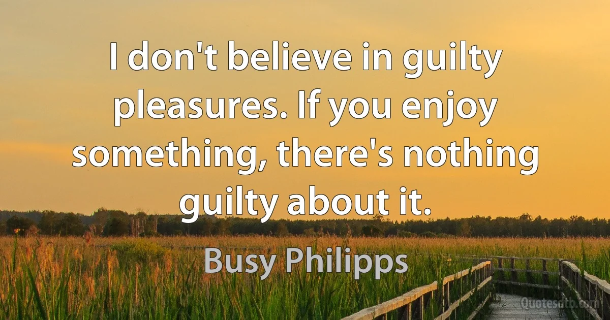 I don't believe in guilty pleasures. If you enjoy something, there's nothing guilty about it. (Busy Philipps)