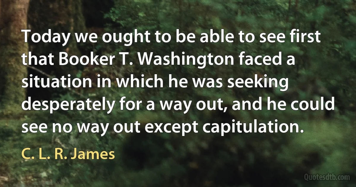 Today we ought to be able to see first that Booker T. Washington faced a situation in which he was seeking desperately for a way out, and he could see no way out except capitulation. (C. L. R. James)