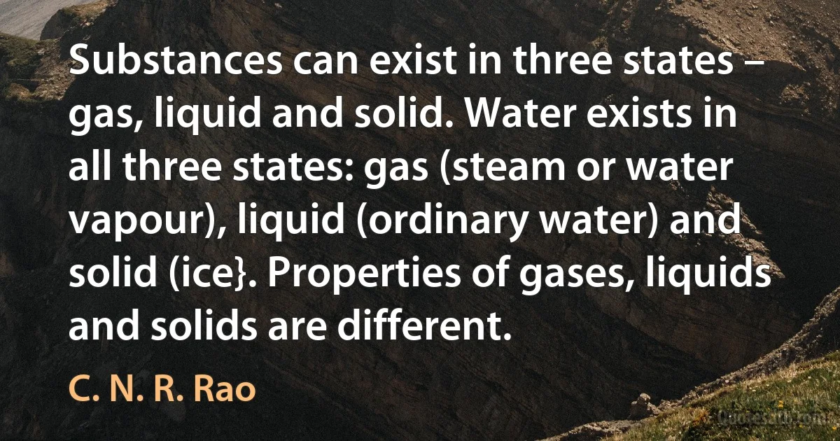 Substances can exist in three states – gas, liquid and solid. Water exists in all three states: gas (steam or water vapour), liquid (ordinary water) and solid (ice}. Properties of gases, liquids and solids are different. (C. N. R. Rao)