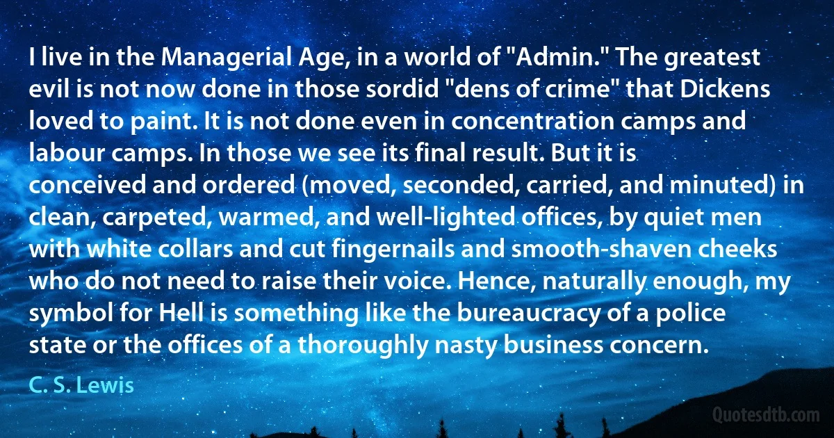 I live in the Managerial Age, in a world of "Admin." The greatest evil is not now done in those sordid "dens of crime" that Dickens loved to paint. It is not done even in concentration camps and labour camps. In those we see its final result. But it is conceived and ordered (moved, seconded, carried, and minuted) in clean, carpeted, warmed, and well-lighted offices, by quiet men with white collars and cut fingernails and smooth-shaven cheeks who do not need to raise their voice. Hence, naturally enough, my symbol for Hell is something like the bureaucracy of a police state or the offices of a thoroughly nasty business concern. (C. S. Lewis)