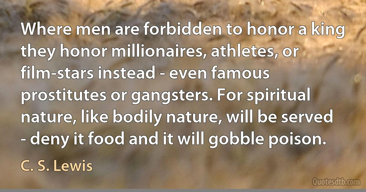 Where men are forbidden to honor a king they honor millionaires, athletes, or film-stars instead - even famous prostitutes or gangsters. For spiritual nature, like bodily nature, will be served - deny it food and it will gobble poison. (C. S. Lewis)