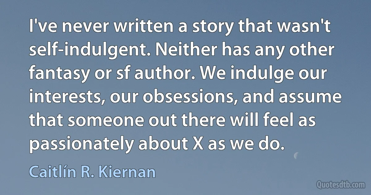 I've never written a story that wasn't self-indulgent. Neither has any other fantasy or sf author. We indulge our interests, our obsessions, and assume that someone out there will feel as passionately about X as we do. (Caitlín R. Kiernan)