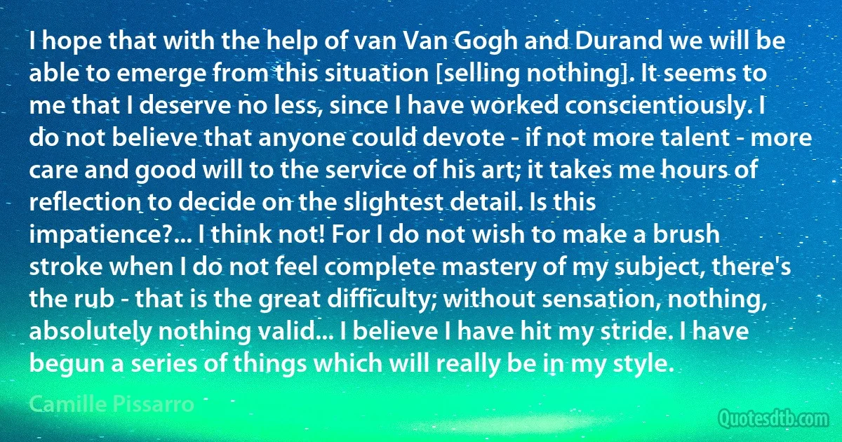 I hope that with the help of van Van Gogh and Durand we will be able to emerge from this situation [selling nothing]. It seems to me that I deserve no less, since I have worked conscientiously. I do not believe that anyone could devote - if not more talent - more care and good will to the service of his art; it takes me hours of reflection to decide on the slightest detail. Is this impatience?... I think not! For I do not wish to make a brush stroke when I do not feel complete mastery of my subject, there's the rub - that is the great difficulty; without sensation, nothing, absolutely nothing valid... I believe I have hit my stride. I have begun a series of things which will really be in my style. (Camille Pissarro)