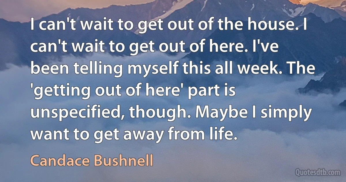 I can't wait to get out of the house. I can't wait to get out of here. I've been telling myself this all week. The 'getting out of here' part is unspecified, though. Maybe I simply want to get away from life. (Candace Bushnell)