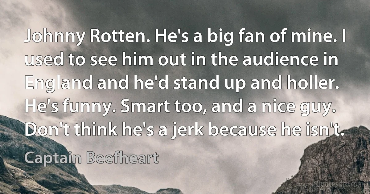 Johnny Rotten. He's a big fan of mine. I used to see him out in the audience in England and he'd stand up and holler. He's funny. Smart too, and a nice guy. Don't think he's a jerk because he isn't. (Captain Beefheart)