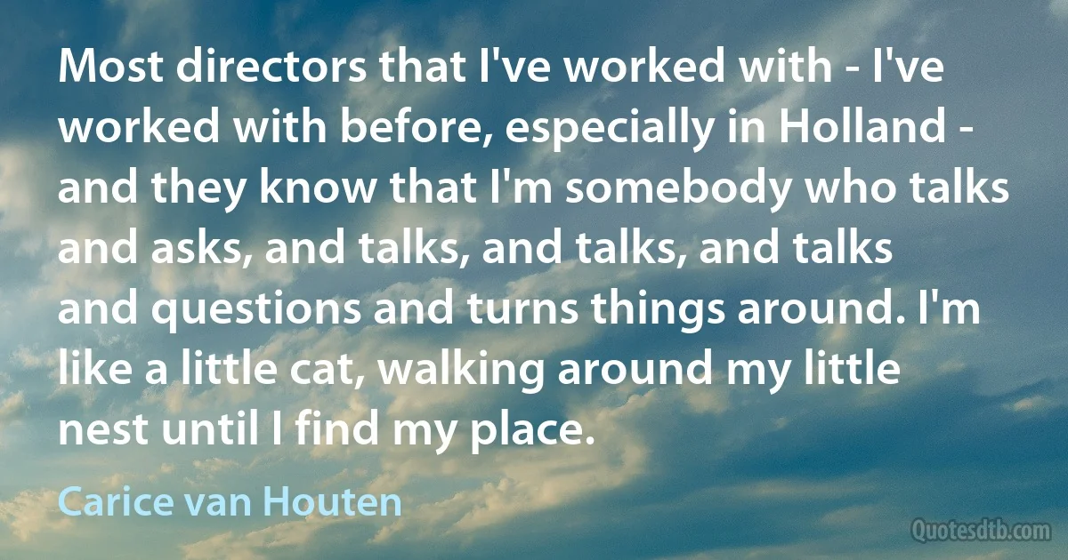 Most directors that I've worked with - I've worked with before, especially in Holland - and they know that I'm somebody who talks and asks, and talks, and talks, and talks and questions and turns things around. I'm like a little cat, walking around my little nest until I find my place. (Carice van Houten)