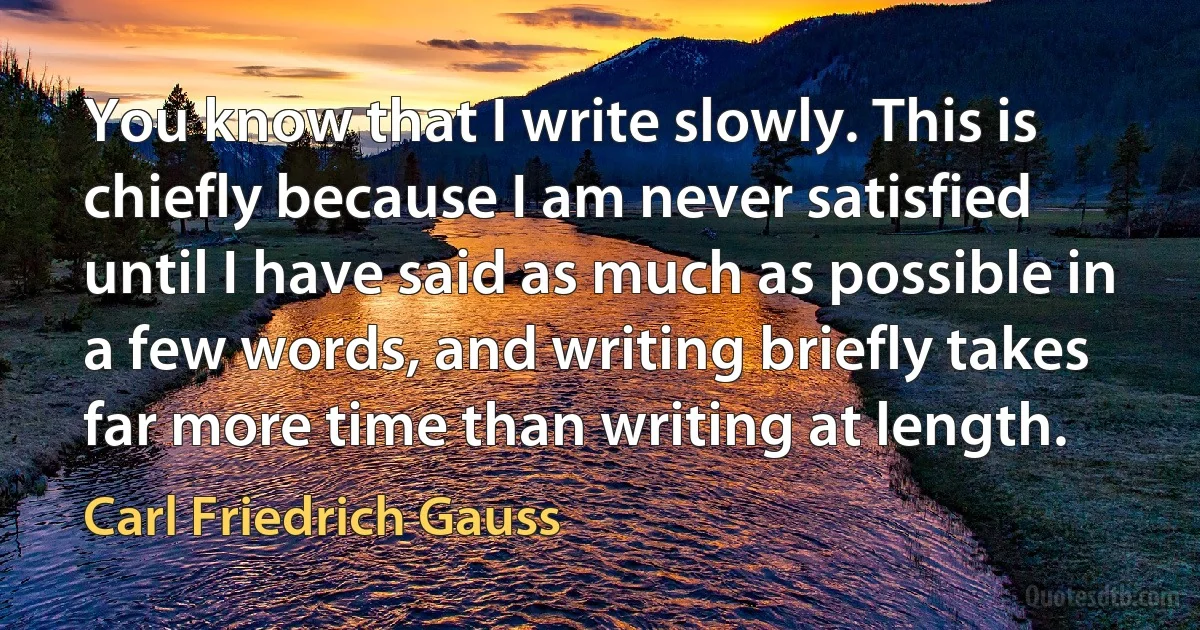 You know that I write slowly. This is chiefly because I am never satisfied until I have said as much as possible in a few words, and writing briefly takes far more time than writing at length. (Carl Friedrich Gauss)