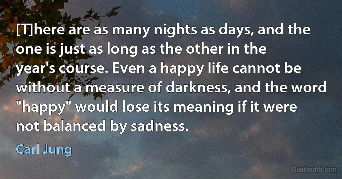 [T]here are as many nights as days, and the one is just as long as the other in the year's course. Even a happy life cannot be without a measure of darkness, and the word "happy" would lose its meaning if it were not balanced by sadness. (Carl Jung)