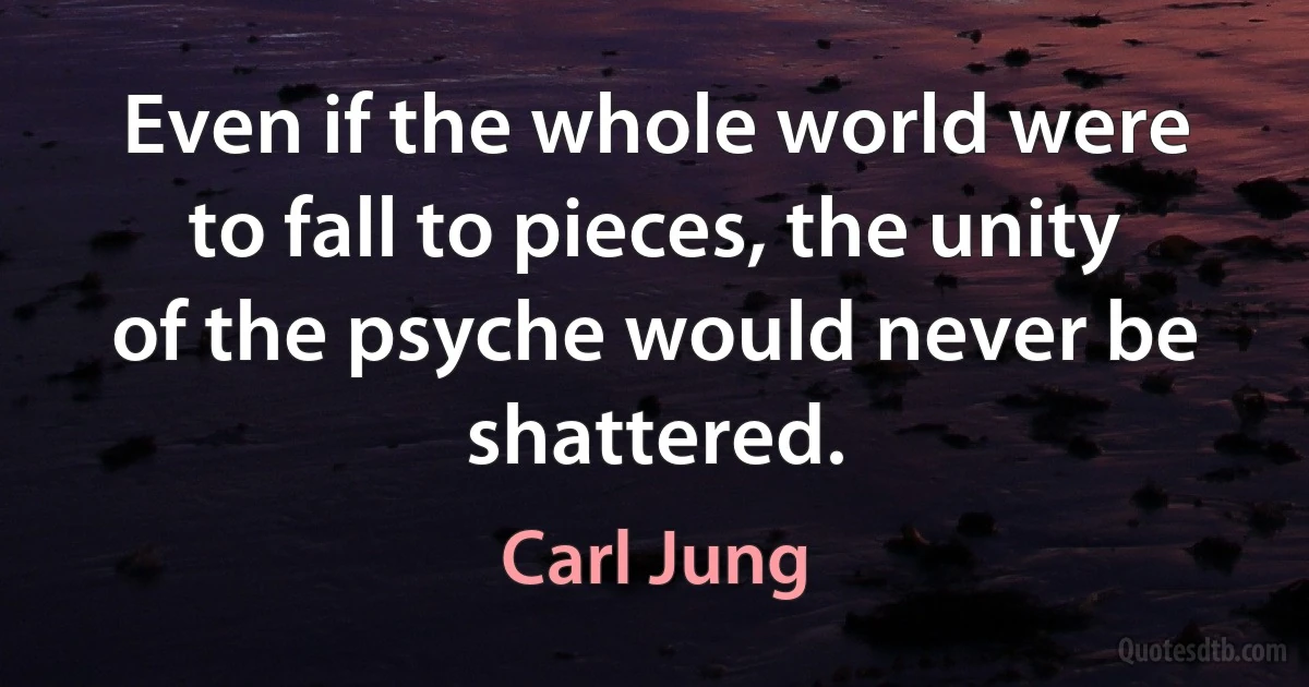 Even if the whole world were to fall to pieces, the unity of the psyche would never be shattered. (Carl Jung)