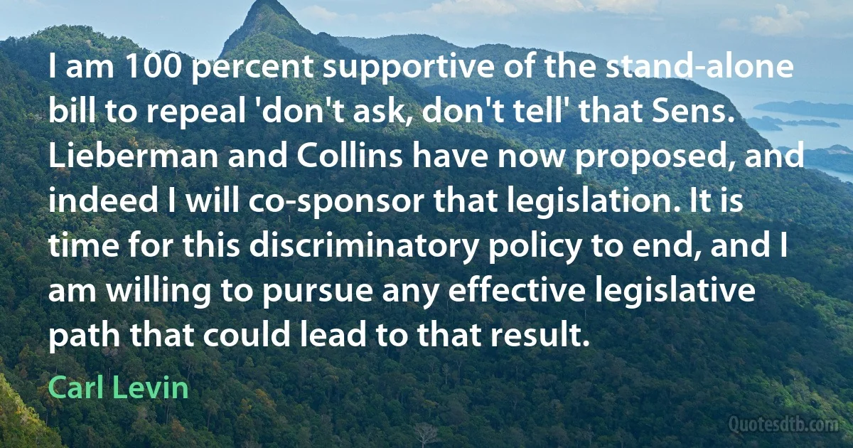 I am 100 percent supportive of the stand-alone bill to repeal 'don't ask, don't tell' that Sens. Lieberman and Collins have now proposed, and indeed I will co-sponsor that legislation. It is time for this discriminatory policy to end, and I am willing to pursue any effective legislative path that could lead to that result. (Carl Levin)