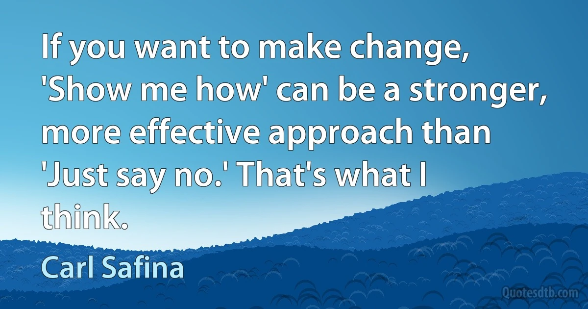 If you want to make change, 'Show me how' can be a stronger, more effective approach than 'Just say no.' That's what I think. (Carl Safina)