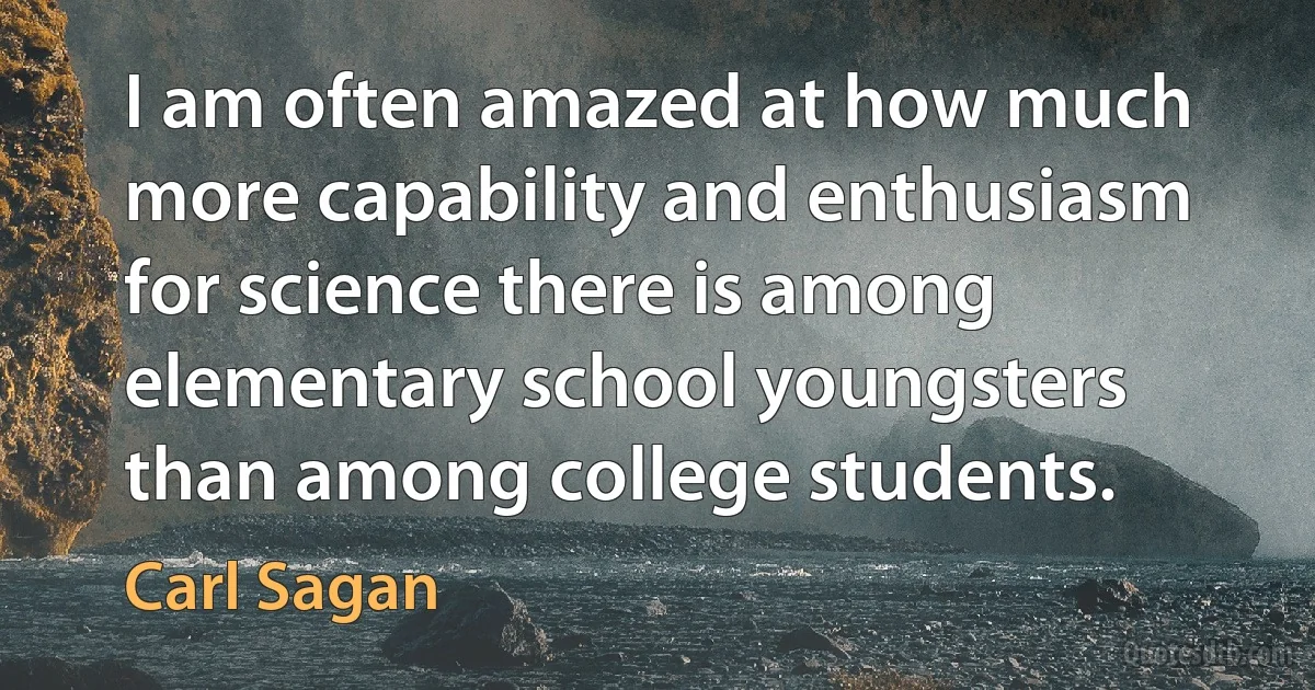 I am often amazed at how much more capability and enthusiasm for science there is among elementary school youngsters than among college students. (Carl Sagan)