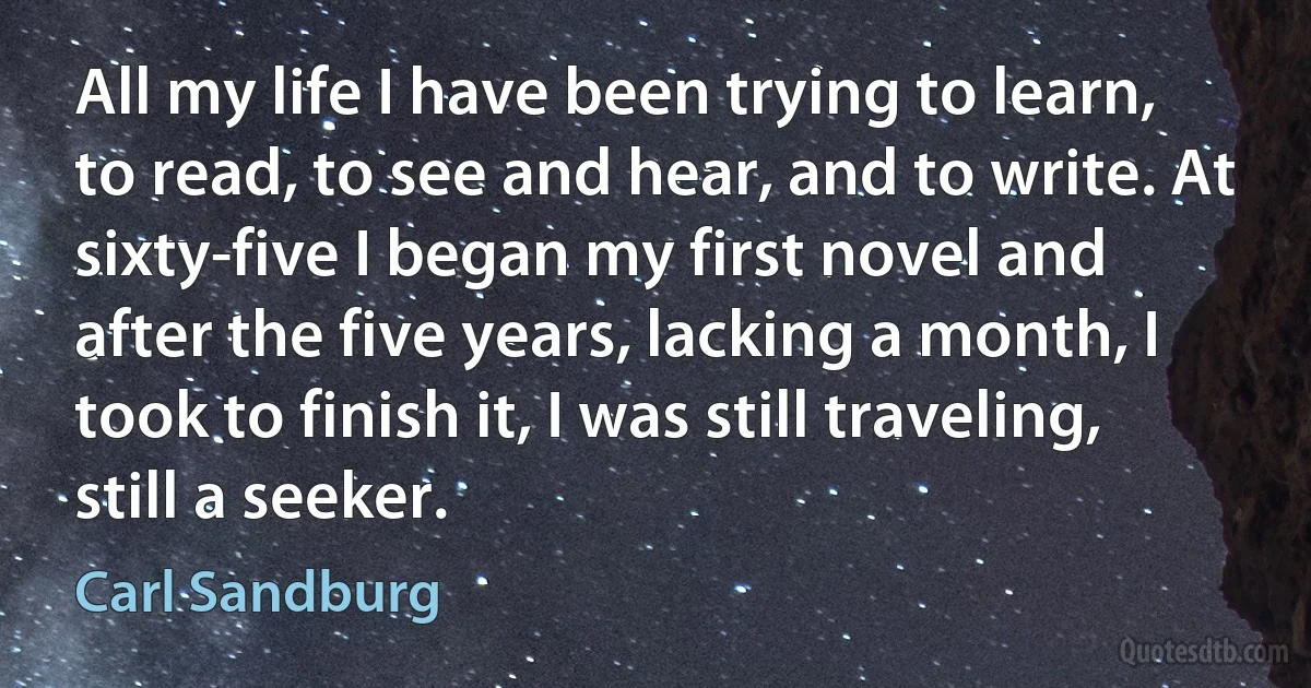 All my life I have been trying to learn, to read, to see and hear, and to write. At sixty-five I began my first novel and after the five years, lacking a month, I took to finish it, I was still traveling, still a seeker. (Carl Sandburg)