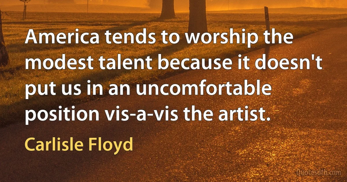 America tends to worship the modest talent because it doesn't put us in an uncomfortable position vis-a-vis the artist. (Carlisle Floyd)