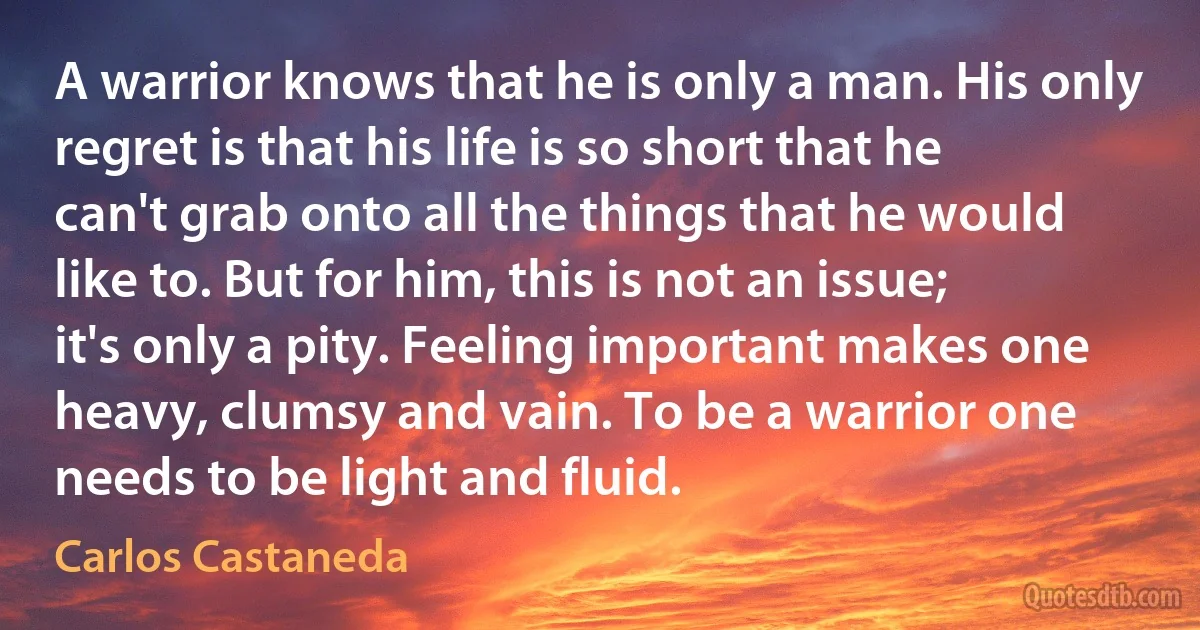 A warrior knows that he is only a man. His only regret is that his life is so short that he can't grab onto all the things that he would like to. But for him, this is not an issue; it's only a pity. Feeling important makes one heavy, clumsy and vain. To be a warrior one needs to be light and fluid. (Carlos Castaneda)