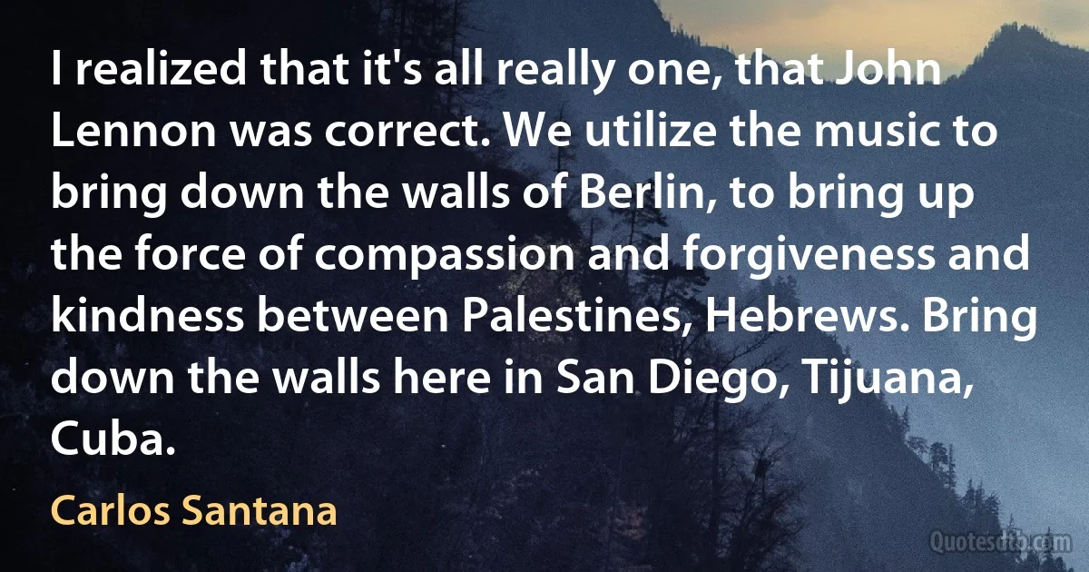 I realized that it's all really one, that John Lennon was correct. We utilize the music to bring down the walls of Berlin, to bring up the force of compassion and forgiveness and kindness between Palestines, Hebrews. Bring down the walls here in San Diego, Tijuana, Cuba. (Carlos Santana)