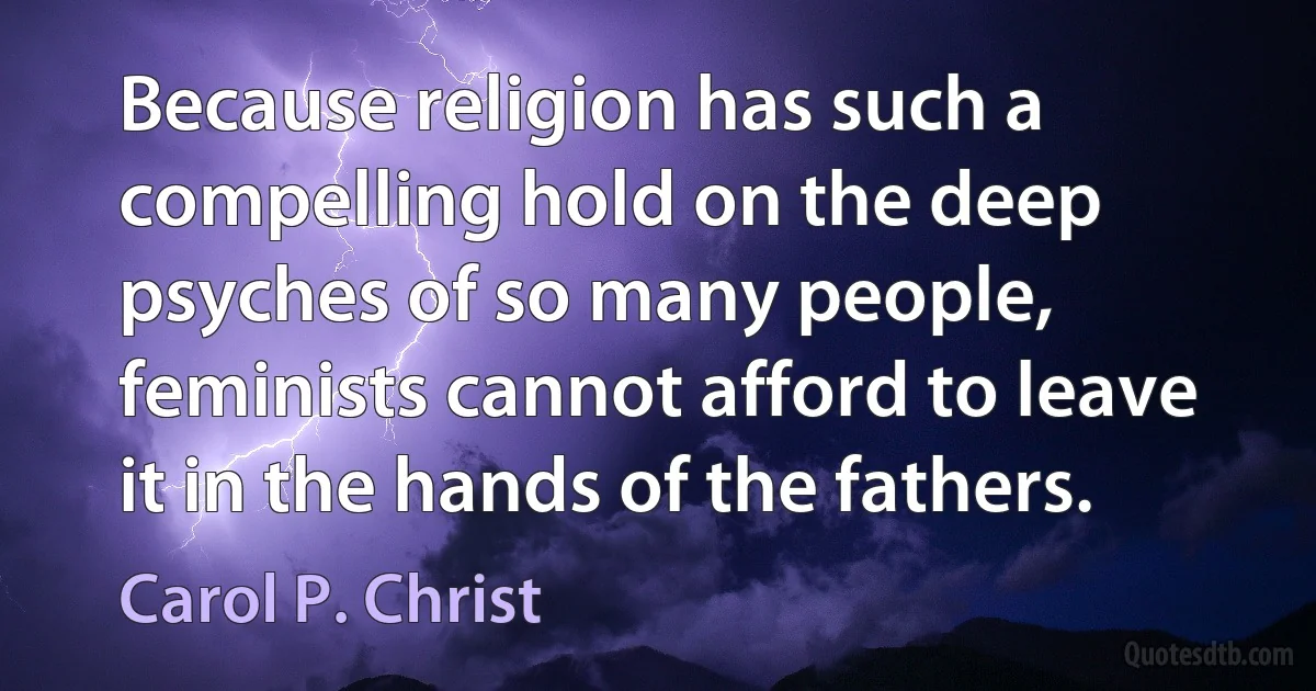 Because religion has such a compelling hold on the deep psyches of so many people, feminists cannot afford to leave it in the hands of the fathers. (Carol P. Christ)