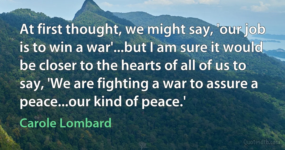 At first thought, we might say, 'our job is to win a war'...but I am sure it would be closer to the hearts of all of us to say, 'We are fighting a war to assure a peace...our kind of peace.' (Carole Lombard)