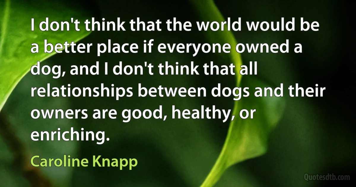 I don't think that the world would be a better place if everyone owned a dog, and I don't think that all relationships between dogs and their owners are good, healthy, or enriching. (Caroline Knapp)