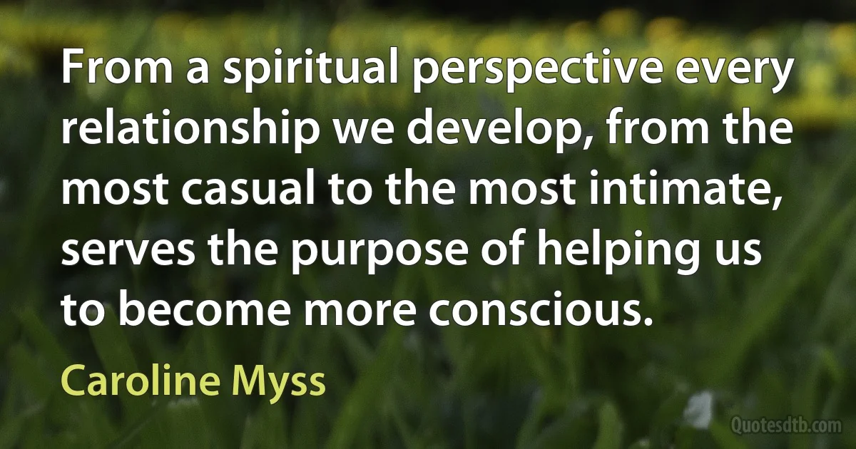 From a spiritual perspective every relationship we develop, from the most casual to the most intimate, serves the purpose of helping us to become more conscious. (Caroline Myss)