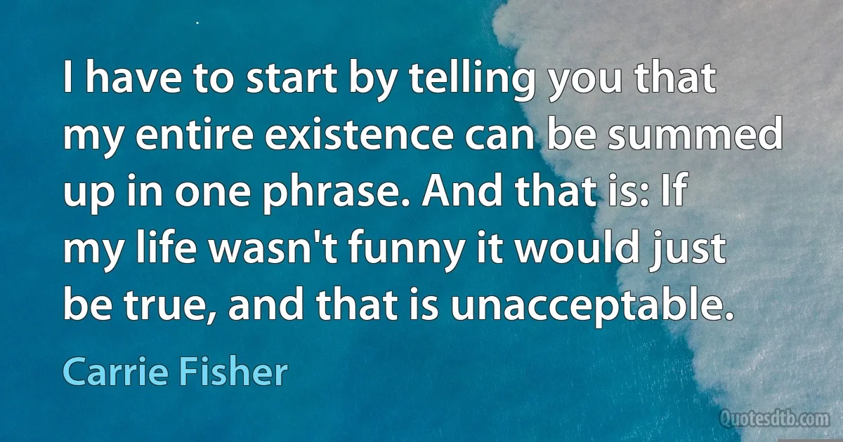 I have to start by telling you that my entire existence can be summed up in one phrase. And that is: If my life wasn't funny it would just be true, and that is unacceptable. (Carrie Fisher)