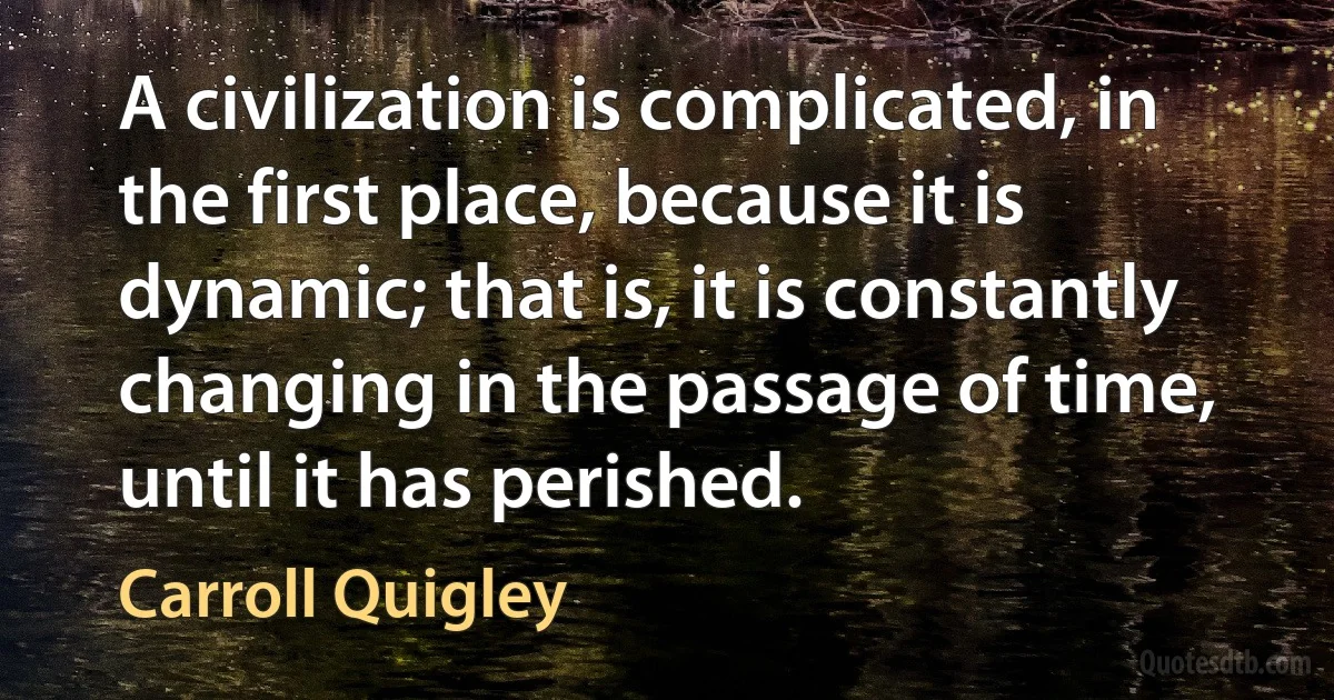 A civilization is complicated, in the first place, because it is dynamic; that is, it is constantly changing in the passage of time, until it has perished. (Carroll Quigley)