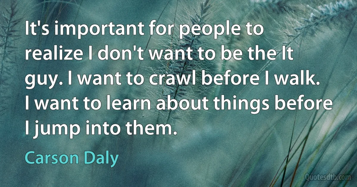 It's important for people to realize I don't want to be the It guy. I want to crawl before I walk. I want to learn about things before I jump into them. (Carson Daly)