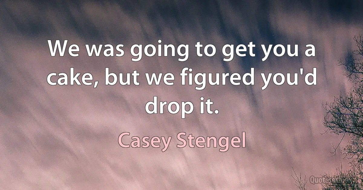 We was going to get you a cake, but we figured you'd drop it. (Casey Stengel)