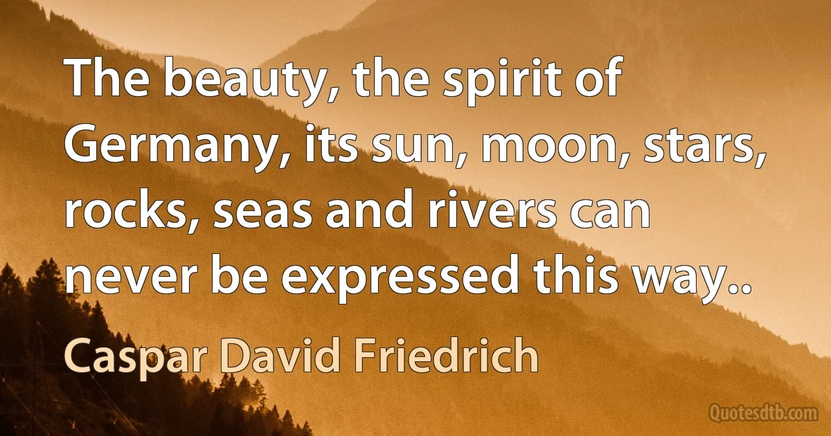 The beauty, the spirit of Germany, its sun, moon, stars, rocks, seas and rivers can never be expressed this way.. (Caspar David Friedrich)