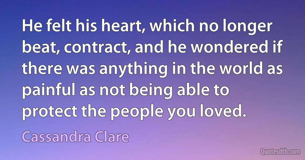 He felt his heart, which no longer beat, contract, and he wondered if there was anything in the world as painful as not being able to protect the people you loved. (Cassandra Clare)