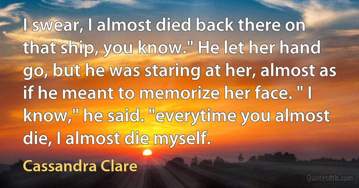 I swear, I almost died back there on that ship, you know." He let her hand go, but he was staring at her, almost as if he meant to memorize her face. " I know," he said. "everytime you almost die, I almost die myself. (Cassandra Clare)