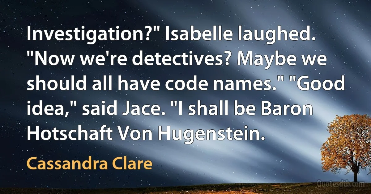 Investigation?" Isabelle laughed. "Now we're detectives? Maybe we should all have code names." "Good idea," said Jace. "I shall be Baron Hotschaft Von Hugenstein. (Cassandra Clare)