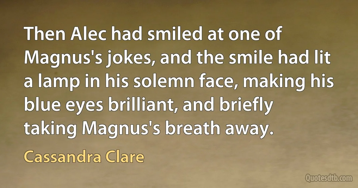 Then Alec had smiled at one of Magnus's jokes, and the smile had lit a lamp in his solemn face, making his blue eyes brilliant, and briefly taking Magnus's breath away. (Cassandra Clare)