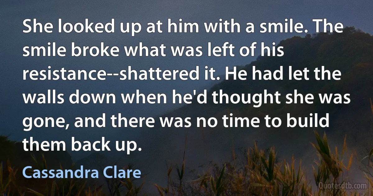 She looked up at him with a smile. The smile broke what was left of his resistance--shattered it. He had let the walls down when he'd thought she was gone, and there was no time to build them back up. (Cassandra Clare)