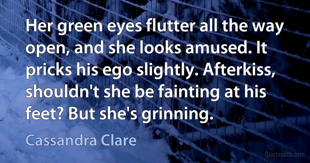 Her green eyes flutter all the way open, and she looks amused. It pricks his ego slightly. Afterkiss, shouldn't she be fainting at his feet? But she's grinning. (Cassandra Clare)