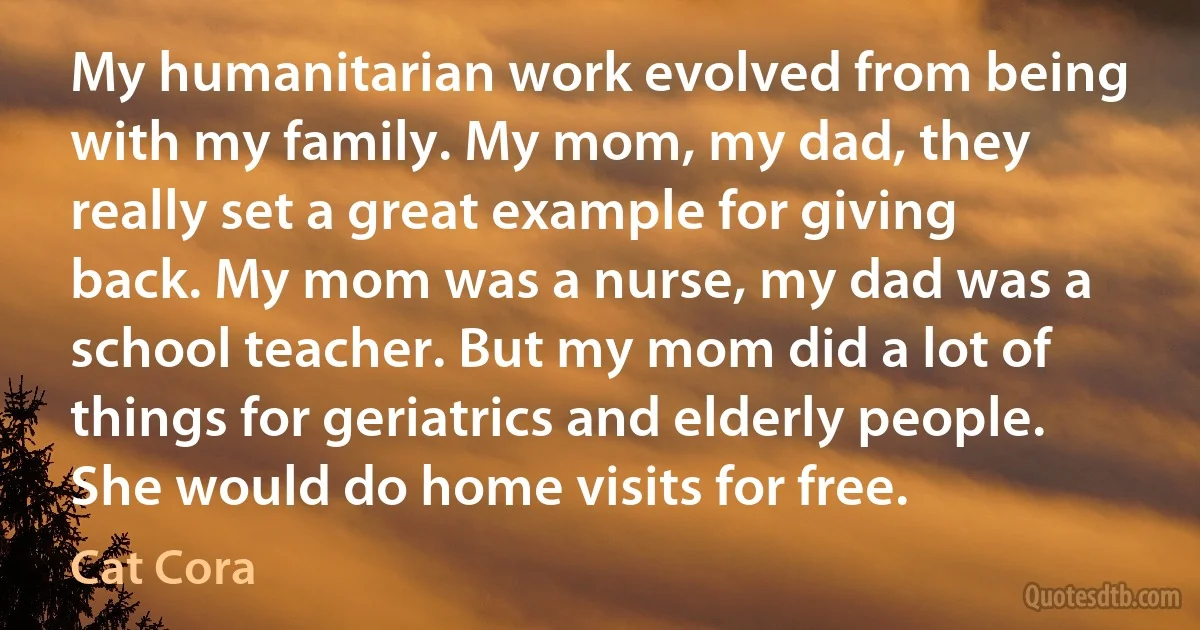 My humanitarian work evolved from being with my family. My mom, my dad, they really set a great example for giving back. My mom was a nurse, my dad was a school teacher. But my mom did a lot of things for geriatrics and elderly people. She would do home visits for free. (Cat Cora)