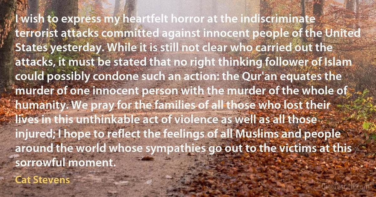 I wish to express my heartfelt horror at the indiscriminate terrorist attacks committed against innocent people of the United States yesterday. While it is still not clear who carried out the attacks, it must be stated that no right thinking follower of Islam could possibly condone such an action: the Qur'an equates the murder of one innocent person with the murder of the whole of humanity. We pray for the families of all those who lost their lives in this unthinkable act of violence as well as all those injured; I hope to reflect the feelings of all Muslims and people around the world whose sympathies go out to the victims at this sorrowful moment. (Cat Stevens)