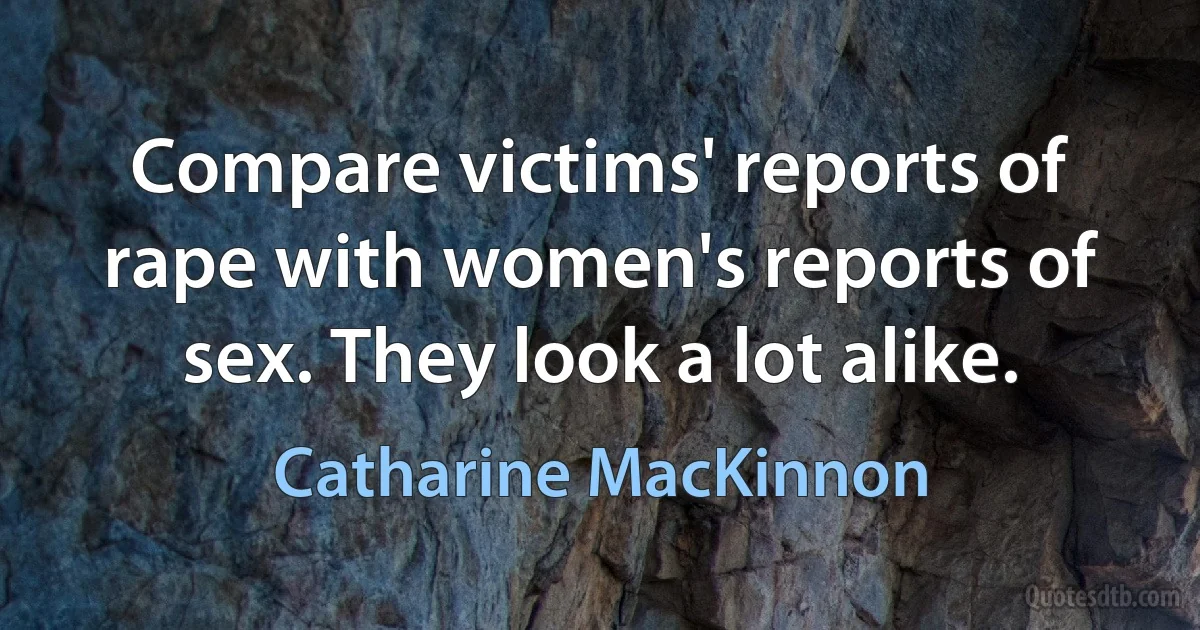 Compare victims' reports of rape with women's reports of sex. They look a lot alike. (Catharine MacKinnon)