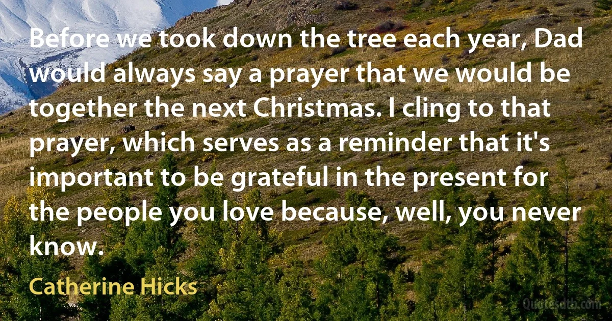 Before we took down the tree each year, Dad would always say a prayer that we would be together the next Christmas. I cling to that prayer, which serves as a reminder that it's important to be grateful in the present for the people you love because, well, you never know. (Catherine Hicks)