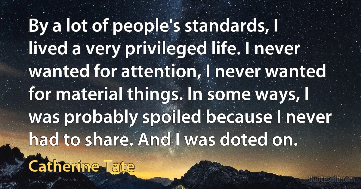 By a lot of people's standards, I lived a very privileged life. I never wanted for attention, I never wanted for material things. In some ways, I was probably spoiled because I never had to share. And I was doted on. (Catherine Tate)