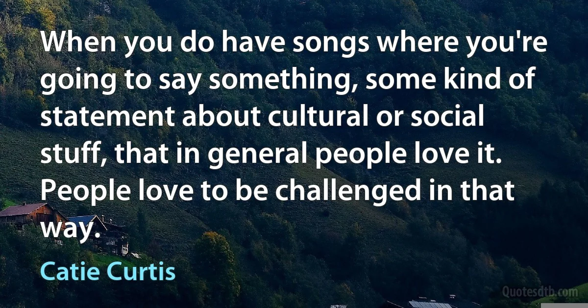 When you do have songs where you're going to say something, some kind of statement about cultural or social stuff, that in general people love it. People love to be challenged in that way. (Catie Curtis)