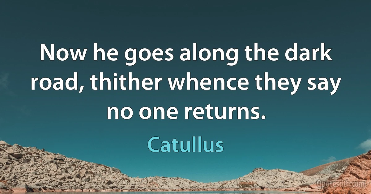 Now he goes along the dark road, thither whence they say no one returns. (Catullus)