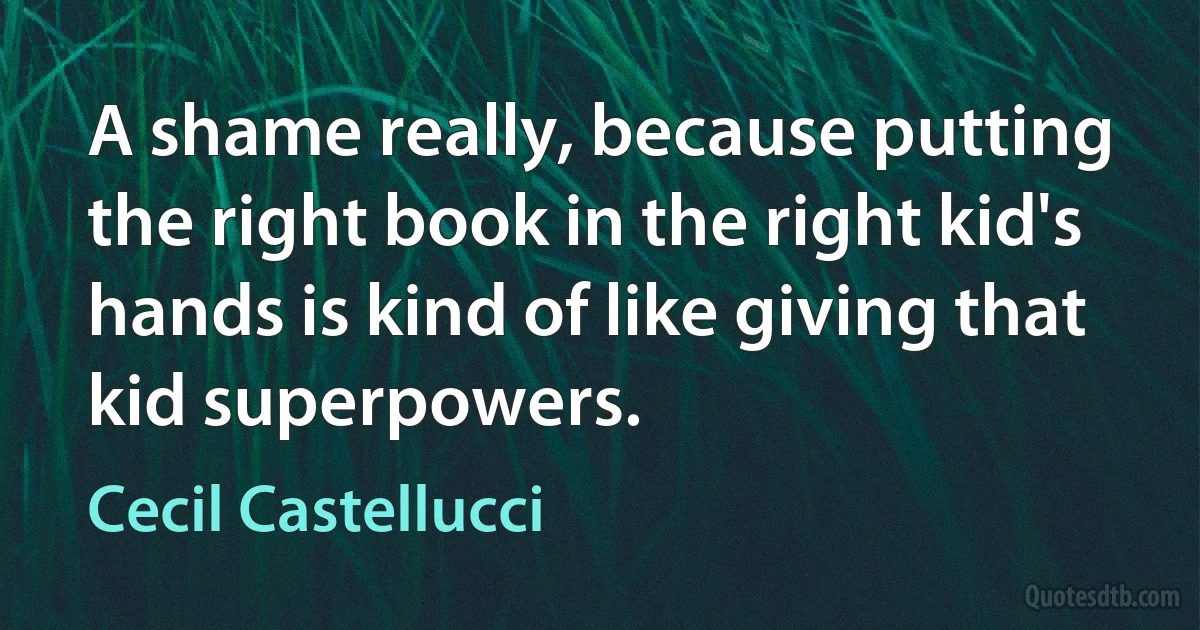 A shame really, because putting the right book in the right kid's hands is kind of like giving that kid superpowers. (Cecil Castellucci)